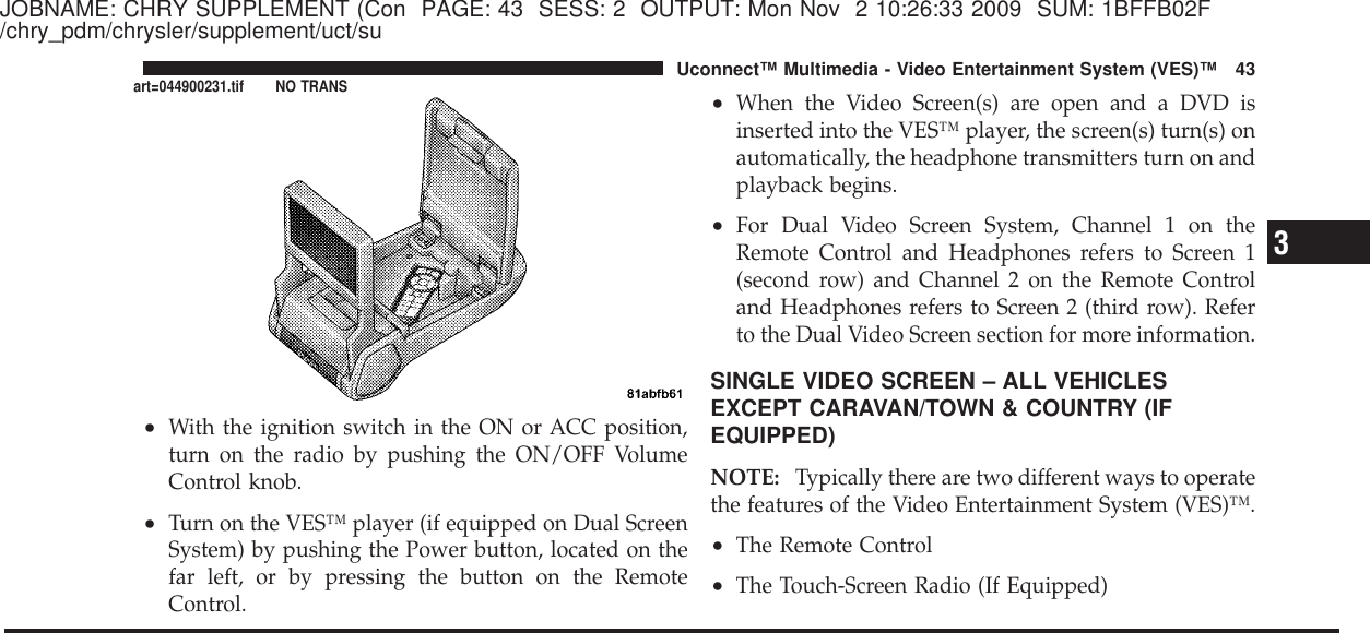 JOBNAME: CHRY SUPPLEMENT (Con PAGE: 43 SESS: 2 OUTPUT: Mon Nov 2 10:26:33 2009 SUM: 1BFFB02F/chry_pdm/chrysler/supplement/uct/su•With the ignition switch in the ON or ACC position,turn on the radio by pushing the ON/OFF VolumeControl knob.•Turn on the VES™ player (if equipped on Dual ScreenSystem) by pushing the Power button, located on thefar left, or by pressing the button on the RemoteControl.•When the Video Screen(s) are open and a DVD isinserted into the VES™ player, the screen(s) turn(s) onautomatically, the headphone transmitters turn on andplayback begins.•For Dual Video Screen System, Channel 1 on theRemote Control and Headphones refers to Screen 1(second row) and Channel 2 on the Remote Controland Headphones refers to Screen 2 (third row). Referto the Dual Video Screen section for more information.SINGLE VIDEO SCREEN – ALL VEHICLESEXCEPT CARAVAN/TOWN &amp; COUNTRY (IFEQUIPPED)NOTE: Typically there are two different ways to operatethe features of the Video Entertainment System (VES)™.•The Remote Control•The Touch-Screen Radio (If Equipped)3Uconnect™ Multimedia - Video Entertainment System (VES)™ 43art=044900231.tif NO TRANS