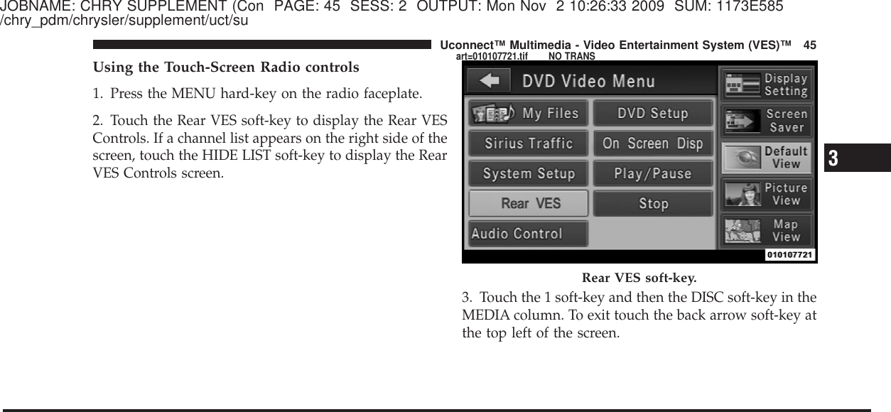 JOBNAME: CHRY SUPPLEMENT (Con PAGE: 45 SESS: 2 OUTPUT: Mon Nov 2 10:26:33 2009 SUM: 1173E585/chry_pdm/chrysler/supplement/uct/suUsing the Touch-Screen Radio controls1. Press the MENU hard-key on the radio faceplate.2. Touch the Rear VES soft-key to display the Rear VESControls. If a channel list appears on the right side of thescreen, touch the HIDE LIST soft-key to display the RearVES Controls screen.3. Touch the 1 soft-key and then the DISC soft-key in theMEDIA column. To exit touch the back arrow soft-key atthe top left of the screen.Rear VES soft-key.3Uconnect™ Multimedia - Video Entertainment System (VES)™ 45art=010107721.tif NO TRANS