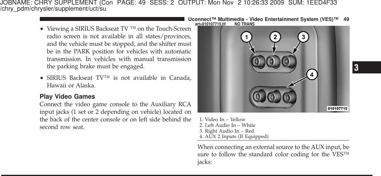 JOBNAME: CHRY SUPPLEMENT (Con PAGE: 49 SESS: 2 OUTPUT: Mon Nov 2 10:26:33 2009 SUM: 1EED4F33/chry_pdm/chrysler/supplement/uct/su•Viewing a SIRIUS Backseat TV ™ on the Touch-Screenradio screen is not available in all states/provinces,and the vehicle must be stopped, and the shifter mustbe in the PARK position for vehicles with automatictransmission. In vehicles with manual transmissionthe parking brake must be engaged.•SIRIUS Backseat TV™ is not available in Canada,Hawaii or Alaska.Play Video GamesConnect the video game console to the Auxiliary RCAinput jacks (1 set or 2 depending on vehicle) located onthe back of the center console or on left side behind thesecond row seat.When connecting an external source to the AUX input, besure to follow the standard color coding for the VES™jacks:1. Video In – Yellow2. Left Audio In – White3. Right Audio In – Red4. AUX 2 Inputs (If Equipped)3Uconnect™ Multimedia - Video Entertainment System (VES)™ 49art=010107715.tif NO TRANS