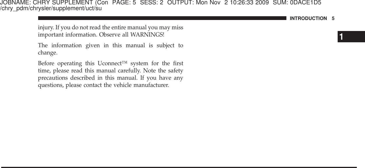 JOBNAME: CHRY SUPPLEMENT (Con PAGE: 5 SESS: 2 OUTPUT: Mon Nov 2 10:26:33 2009 SUM: 0DACE1D5/chry_pdm/chrysler/supplement/uct/suinjury. If you do not read the entire manual you may missimportant information. Observe all WARNINGS!The information given in this manual is subject tochange.Before operating this Uconnect™ system for the firsttime, please read this manual carefully. Note the safetyprecautions described in this manual. If you have anyquestions, please contact the vehicle manufacturer.1INTRODUCTION 5