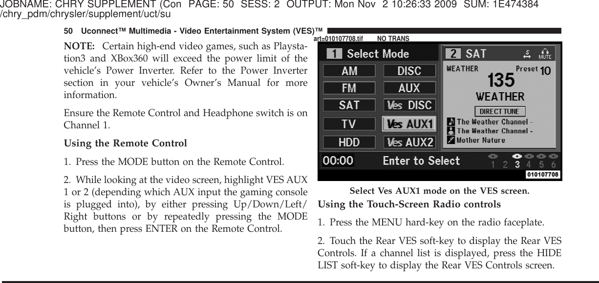 JOBNAME: CHRY SUPPLEMENT (Con PAGE: 50 SESS: 2 OUTPUT: Mon Nov 2 10:26:33 2009 SUM: 1E474384/chry_pdm/chrysler/supplement/uct/suNOTE: Certain high-end video games, such as Playsta-tion3 and XBox360 will exceed the power limit of thevehicle’s Power Inverter. Refer to the Power Invertersection in your vehicle’s Owner’s Manual for moreinformation.Ensure the Remote Control and Headphone switch is onChannel 1.Using the Remote Control1. Press the MODE button on the Remote Control.2. While looking at the video screen, highlight VES AUX1 or 2 (depending which AUX input the gaming consoleis plugged into), by either pressing Up/Down/Left/Right buttons or by repeatedly pressing the MODEbutton, then press ENTER on the Remote Control.Using the Touch-Screen Radio controls1. Press the MENU hard-key on the radio faceplate.2. Touch the Rear VES soft-key to display the Rear VESControls. If a channel list is displayed, press the HIDELIST soft-key to display the Rear VES Controls screen.Select Ves AUX1 mode on the VES screen.50 Uconnect™ Multimedia - Video Entertainment System (VES)™art=010107708.tif NO TRANS