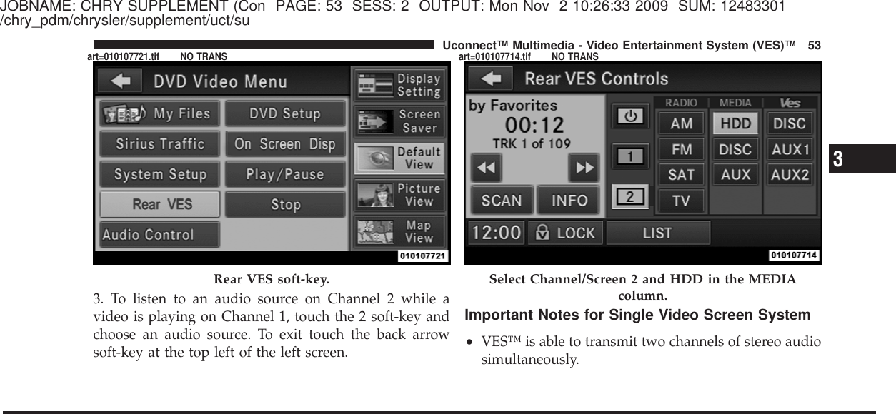 JOBNAME: CHRY SUPPLEMENT (Con PAGE: 53 SESS: 2 OUTPUT: Mon Nov 2 10:26:33 2009 SUM: 12483301/chry_pdm/chrysler/supplement/uct/su3. To listen to an audio source on Channel 2 while avideo is playing on Channel 1, touch the 2 soft-key andchoose an audio source. To exit touch the back arrowsoft-key at the top left of the left screen.Important Notes for Single Video Screen System•VES™ is able to transmit two channels of stereo audiosimultaneously.Rear VES soft-key. Select Channel/Screen 2 and HDD in the MEDIAcolumn.3Uconnect™ Multimedia - Video Entertainment System (VES)™ 53art=010107721.tif NO TRANS art=010107714.tif NO TRANS