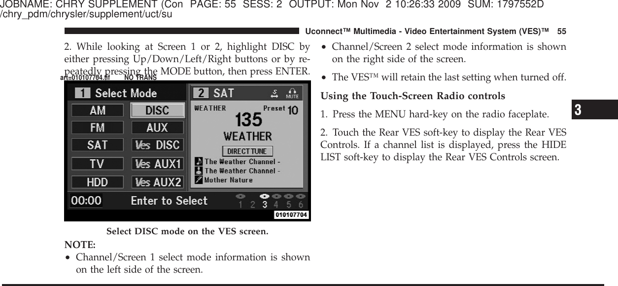 JOBNAME: CHRY SUPPLEMENT (Con PAGE: 55 SESS: 2 OUTPUT: Mon Nov 2 10:26:33 2009 SUM: 1797552D/chry_pdm/chrysler/supplement/uct/su2. While looking at Screen 1 or 2, highlight DISC byeither pressing Up/Down/Left/Right buttons or by re-peatedly pressing the MODE button, then press ENTER.NOTE:•Channel/Screen 1 select mode information is shownon the left side of the screen.•Channel/Screen 2 select mode information is shownon the right side of the screen.•The VES™ will retain the last setting when turned off.Using the Touch-Screen Radio controls1. Press the MENU hard-key on the radio faceplate.2. Touch the Rear VES soft-key to display the Rear VESControls. If a channel list is displayed, press the HIDELIST soft-key to display the Rear VES Controls screen.Select DISC mode on the VES screen.3Uconnect™ Multimedia - Video Entertainment System (VES)™ 55art=010107704.tif NO TRANS