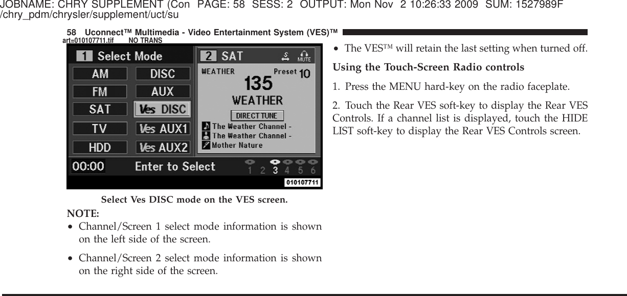 JOBNAME: CHRY SUPPLEMENT (Con PAGE: 58 SESS: 2 OUTPUT: Mon Nov 2 10:26:33 2009 SUM: 1527989F/chry_pdm/chrysler/supplement/uct/suNOTE:•Channel/Screen 1 select mode information is shownon the left side of the screen.•Channel/Screen 2 select mode information is shownon the right side of the screen.•The VES™ will retain the last setting when turned off.Using the Touch-Screen Radio controls1. Press the MENU hard-key on the radio faceplate.2. Touch the Rear VES soft-key to display the Rear VESControls. If a channel list is displayed, touch the HIDELIST soft-key to display the Rear VES Controls screen.Select Ves DISC mode on the VES screen.58 Uconnect™ Multimedia - Video Entertainment System (VES)™art=010107711.tif NO TRANS