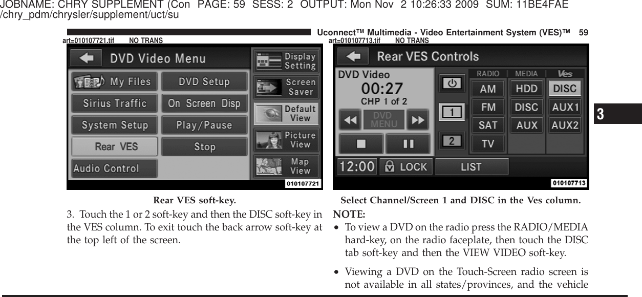 JOBNAME: CHRY SUPPLEMENT (Con PAGE: 59 SESS: 2 OUTPUT: Mon Nov 2 10:26:33 2009 SUM: 11BE4FAE/chry_pdm/chrysler/supplement/uct/su3. Touch the 1 or 2 soft-key and then the DISC soft-key inthe VES column. To exit touch the back arrow soft-key atthe top left of the screen.NOTE:•To view a DVD on the radio press the RADIO/MEDIAhard-key, on the radio faceplate, then touch the DISCtab soft-key and then the VIEW VIDEO soft-key.•Viewing a DVD on the Touch-Screen radio screen isnot available in all states/provinces, and the vehicleRear VES soft-key. Select Channel/Screen 1 and DISC in the Ves column.3Uconnect™ Multimedia - Video Entertainment System (VES)™ 59art=010107721.tif NO TRANS art=010107713.tif NO TRANS