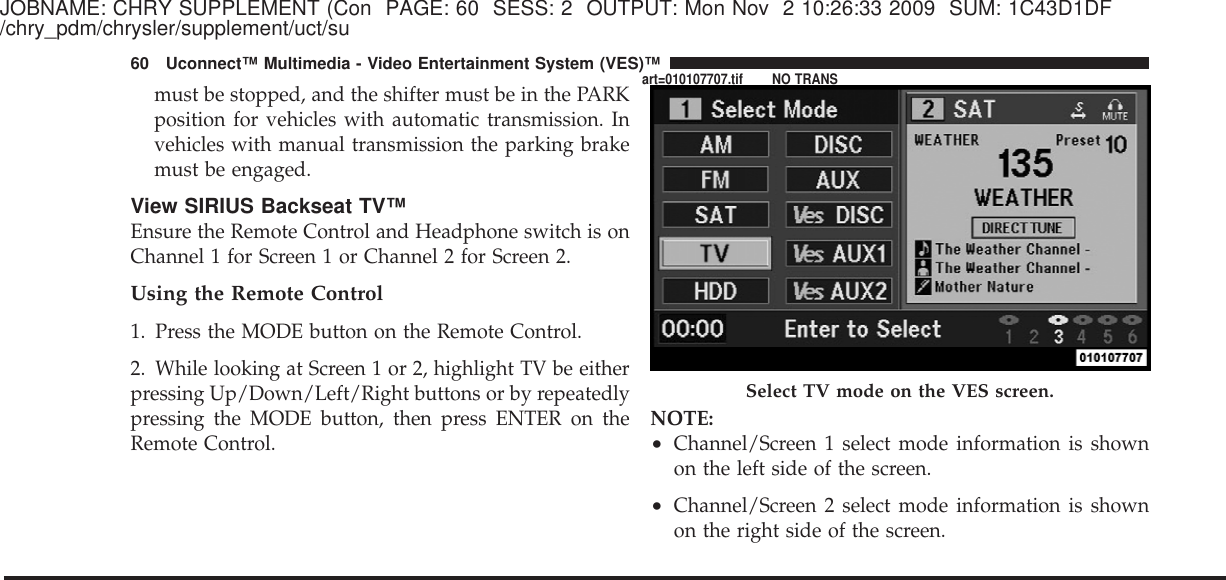 JOBNAME: CHRY SUPPLEMENT (Con PAGE: 60 SESS: 2 OUTPUT: Mon Nov 2 10:26:33 2009 SUM: 1C43D1DF/chry_pdm/chrysler/supplement/uct/sumust be stopped, and the shifter must be in the PARKposition for vehicles with automatic transmission. Invehicles with manual transmission the parking brakemust be engaged.View SIRIUS Backseat TV™Ensure the Remote Control and Headphone switch is onChannel 1 for Screen 1 or Channel 2 for Screen 2.Using the Remote Control1. Press the MODE button on the Remote Control.2. While looking at Screen 1 or 2, highlight TV be eitherpressing Up/Down/Left/Right buttons or by repeatedlypressing the MODE button, then press ENTER on theRemote Control.NOTE:•Channel/Screen 1 select mode information is shownon the left side of the screen.•Channel/Screen 2 select mode information is shownon the right side of the screen.Select TV mode on the VES screen.60 Uconnect™ Multimedia - Video Entertainment System (VES)™art=010107707.tif NO TRANS