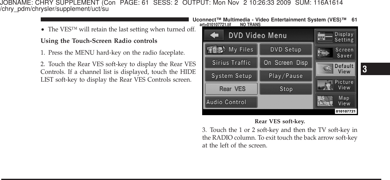 JOBNAME: CHRY SUPPLEMENT (Con PAGE: 61 SESS: 2 OUTPUT: Mon Nov 2 10:26:33 2009 SUM: 116A1614/chry_pdm/chrysler/supplement/uct/su•The VES™ will retain the last setting when turned off.Using the Touch-Screen Radio controls1. Press the MENU hard-key on the radio faceplate.2. Touch the Rear VES soft-key to display the Rear VESControls. If a channel list is displayed, touch the HIDELIST soft-key to display the Rear VES Controls screen.3. Touch the 1 or 2 soft-key and then the TV soft-key inthe RADIO column. To exit touch the back arrow soft-keyat the left of the screen.Rear VES soft-key.3Uconnect™ Multimedia - Video Entertainment System (VES)™ 61art=010107721.tif NO TRANS