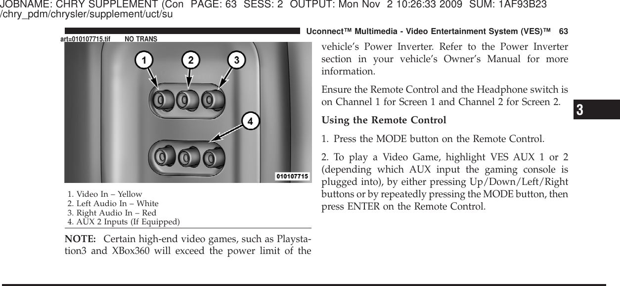 JOBNAME: CHRY SUPPLEMENT (Con PAGE: 63 SESS: 2 OUTPUT: Mon Nov 2 10:26:33 2009 SUM: 1AF93B23/chry_pdm/chrysler/supplement/uct/suNOTE: Certain high-end video games, such as Playsta-tion3 and XBox360 will exceed the power limit of thevehicle’s Power Inverter. Refer to the Power Invertersection in your vehicle’s Owner’s Manual for moreinformation.Ensure the Remote Control and the Headphone switch ison Channel 1 for Screen 1 and Channel 2 for Screen 2.Using the Remote Control1. Press the MODE button on the Remote Control.2. To play a Video Game, highlight VES AUX 1 or 2(depending which AUX input the gaming console isplugged into), by either pressing Up/Down/Left/Rightbuttons or by repeatedly pressing the MODE button, thenpress ENTER on the Remote Control.1. Video In – Yellow2. Left Audio In – White3. Right Audio In – Red4. AUX 2 Inputs (If Equipped)3Uconnect™ Multimedia - Video Entertainment System (VES)™ 63art=010107715.tif NO TRANS