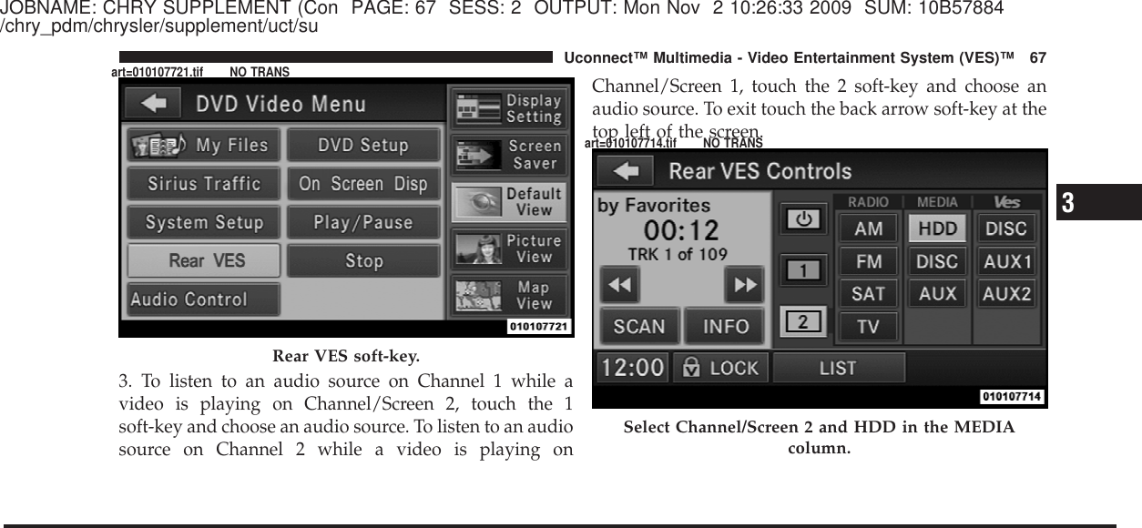 JOBNAME: CHRY SUPPLEMENT (Con PAGE: 67 SESS: 2 OUTPUT: Mon Nov 2 10:26:33 2009 SUM: 10B57884/chry_pdm/chrysler/supplement/uct/su3. To listen to an audio source on Channel 1 while avideo is playing on Channel/Screen 2, touch the 1soft-key and choose an audio source. To listen to an audiosource on Channel 2 while a video is playing onChannel/Screen 1, touch the 2 soft-key and choose anaudio source. To exit touch the back arrow soft-key at thetop left of the screen.Rear VES soft-key.Select Channel/Screen 2 and HDD in the MEDIAcolumn.3Uconnect™ Multimedia - Video Entertainment System (VES)™ 67art=010107721.tif NO TRANSart=010107714.tif NO TRANS