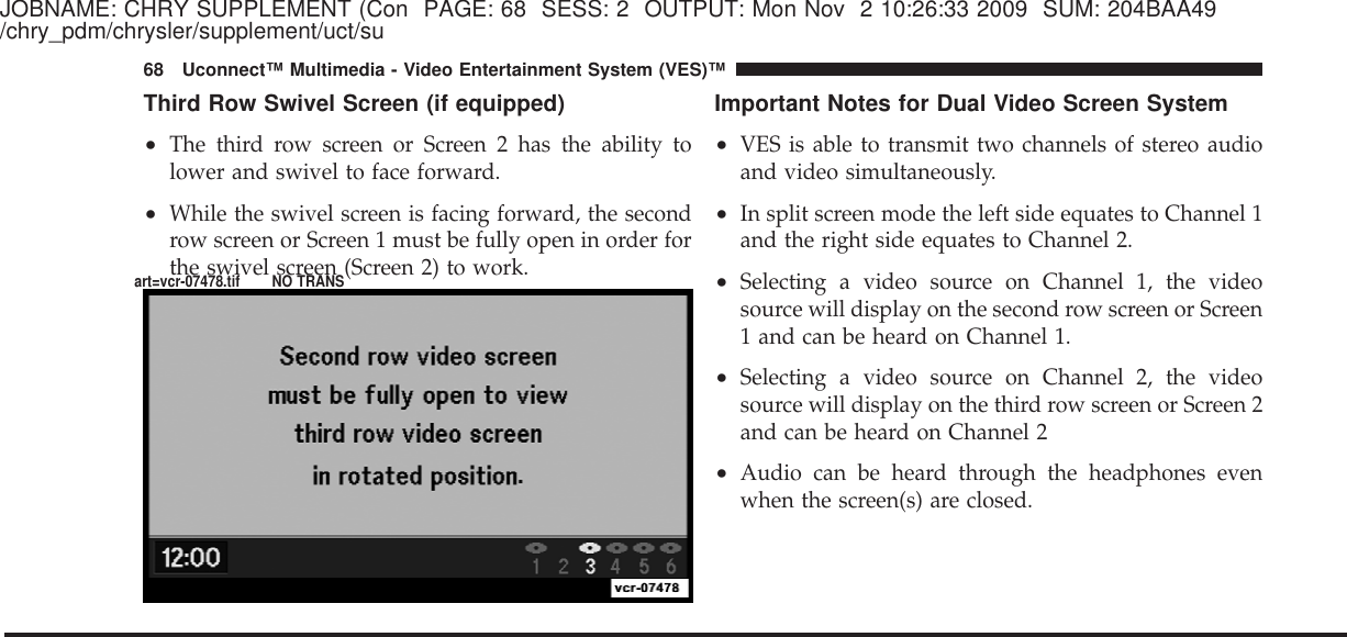 JOBNAME: CHRY SUPPLEMENT (Con PAGE: 68 SESS: 2 OUTPUT: Mon Nov 2 10:26:33 2009 SUM: 204BAA49/chry_pdm/chrysler/supplement/uct/suThird Row Swivel Screen (if equipped)•The third row screen or Screen 2 has the ability tolower and swivel to face forward.•While the swivel screen is facing forward, the secondrow screen or Screen 1 must be fully open in order forthe swivel screen (Screen 2) to work.Important Notes for Dual Video Screen System•VES is able to transmit two channels of stereo audioand video simultaneously.•In split screen mode the left side equates to Channel 1and the right side equates to Channel 2.•Selecting a video source on Channel 1, the videosource will display on the second row screen or Screen1 and can be heard on Channel 1.•Selecting a video source on Channel 2, the videosource will display on the third row screen or Screen 2and can be heard on Channel 2•Audio can be heard through the headphones evenwhen the screen(s) are closed.68 Uconnect™ Multimedia - Video Entertainment System (VES)™art=vcr-07478.tif NO TRANS