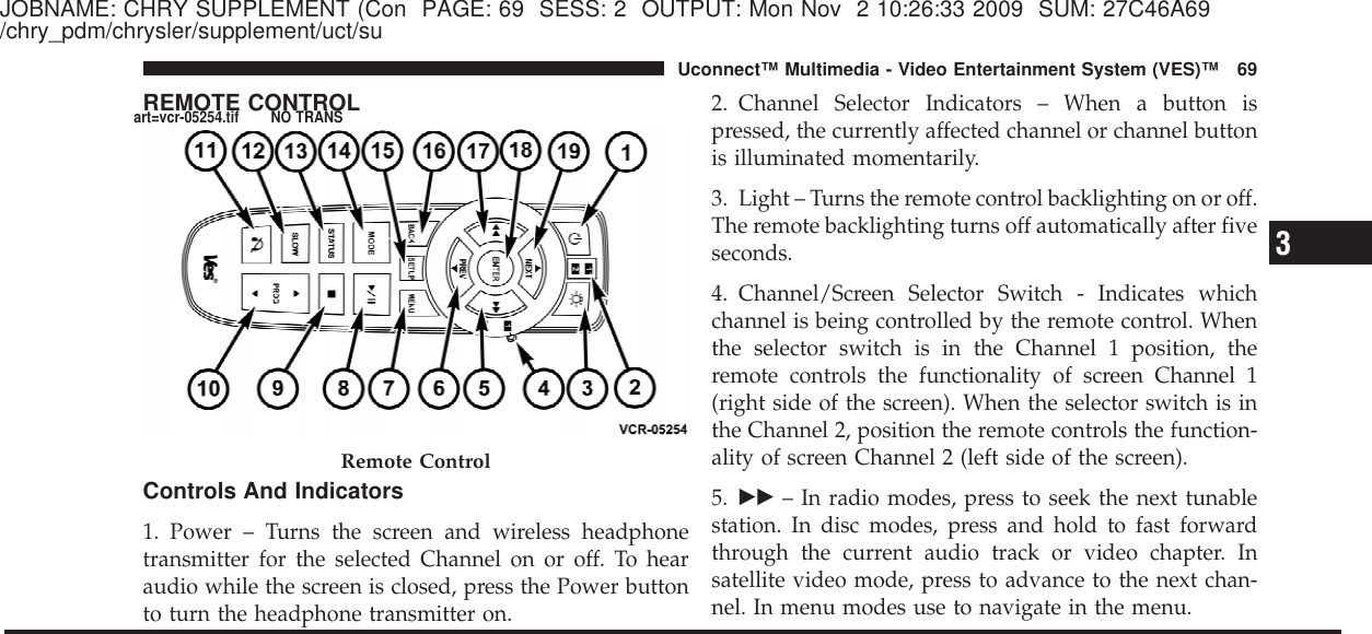 JOBNAME: CHRY SUPPLEMENT (Con PAGE: 69 SESS: 2 OUTPUT: Mon Nov 2 10:26:33 2009 SUM: 27C46A69/chry_pdm/chrysler/supplement/uct/suREMOTE CONTROLControls And Indicators1. Power – Turns the screen and wireless headphonetransmitter for the selected Channel on or off. To hearaudio while the screen is closed, press the Power buttonto turn the headphone transmitter on.2. Channel Selector Indicators – When a button ispressed, the currently affected channel or channel buttonis illuminated momentarily.3. Light – Turns the remote control backlighting on or off.The remote backlighting turns off automatically after fiveseconds.4. Channel/Screen Selector Switch - Indicates whichchannel is being controlled by the remote control. Whenthe selector switch is in the Channel 1 position, theremote controls the functionality of screen Channel 1(right side of the screen). When the selector switch is inthe Channel 2, position the remote controls the function-ality of screen Channel 2 (left side of the screen).5. ᭤᭤ – In radio modes, press to seek the next tunablestation. In disc modes, press and hold to fast forwardthrough the current audio track or video chapter. Insatellite video mode, press to advance to the next chan-nel. In menu modes use to navigate in the menu.Remote Control3Uconnect™ Multimedia - Video Entertainment System (VES)™ 69art=vcr-05254.tif NO TRANS