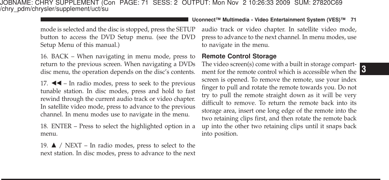 JOBNAME: CHRY SUPPLEMENT (Con PAGE: 71 SESS: 2 OUTPUT: Mon Nov 2 10:26:33 2009 SUM: 27820C69/chry_pdm/chrysler/supplement/uct/sumode is selected and the disc is stopped, press the SETUPbutton to access the DVD Setup menu. (see the DVDSetup Menu of this manual.)16. BACK – When navigating in menu mode, press toreturn to the previous screen. When navigating a DVDsdisc menu, the operation depends on the disc’s contents.17. ᭣᭣ – In radio modes, press to seek to the previoustunable station. In disc modes, press and hold to fastrewind through the current audio track or video chapter.In satellite video mode, press to advance to the previouschannel. In menu modes use to navigate in the menu.18. ENTER – Press to select the highlighted option in amenu.19. ᭡/ NEXT – In radio modes, press to select to thenext station. In disc modes, press to advance to the nextaudio track or video chapter. In satellite video mode,press to advance to the next channel. In menu modes, useto navigate in the menu.Remote Control StorageThe video screen(s) come with a built in storage compart-ment for the remote control which is accessible when thescreen is opened. To remove the remote, use your indexfinger to pull and rotate the remote towards you. Do nottry to pull the remote straight down as it will be verydifficult to remove. To return the remote back into itsstorage area, insert one long edge of the remote into thetwo retaining clips first, and then rotate the remote backup into the other two retaining clips until it snaps backinto position.3Uconnect™ Multimedia - Video Entertainment System (VES)™ 71