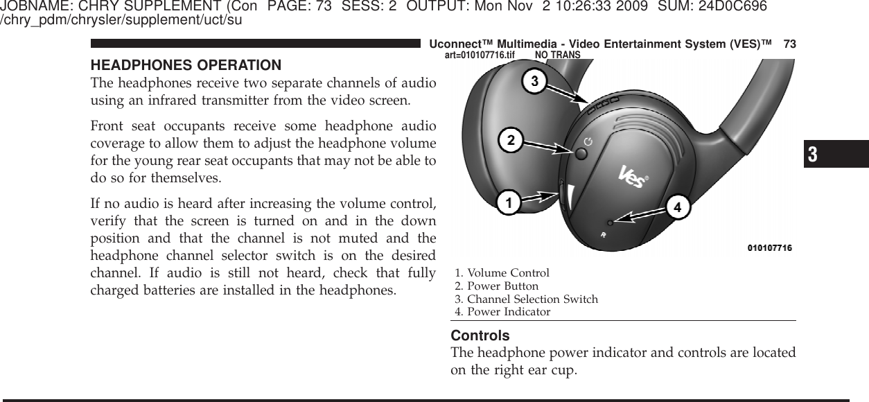 JOBNAME: CHRY SUPPLEMENT (Con PAGE: 73 SESS: 2 OUTPUT: Mon Nov 2 10:26:33 2009 SUM: 24D0C696/chry_pdm/chrysler/supplement/uct/suHEADPHONES OPERATIONThe headphones receive two separate channels of audiousing an infrared transmitter from the video screen.Front seat occupants receive some headphone audiocoverage to allow them to adjust the headphone volumefor the young rear seat occupants that may not be able todo so for themselves.If no audio is heard after increasing the volume control,verify that the screen is turned on and in the downposition and that the channel is not muted and theheadphone channel selector switch is on the desiredchannel. If audio is still not heard, check that fullycharged batteries are installed in the headphones.ControlsThe headphone power indicator and controls are locatedon the right ear cup.1. Volume Control2. Power Button3. Channel Selection Switch4. Power Indicator3Uconnect™ Multimedia - Video Entertainment System (VES)™ 73art=010107716.tif NO TRANS