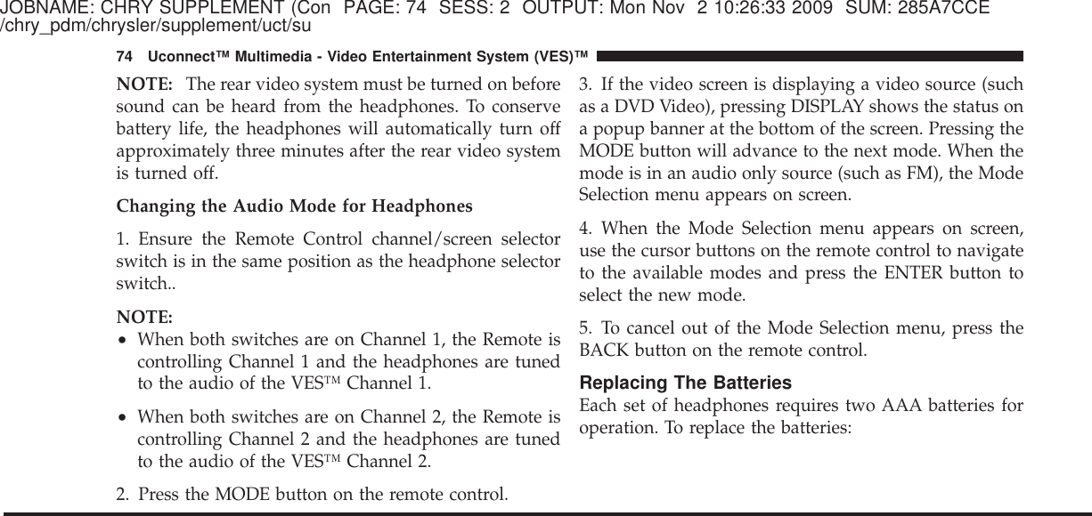 JOBNAME: CHRY SUPPLEMENT (Con PAGE: 74 SESS: 2 OUTPUT: Mon Nov 2 10:26:33 2009 SUM: 285A7CCE/chry_pdm/chrysler/supplement/uct/suNOTE: The rear video system must be turned on beforesound can be heard from the headphones. To conservebattery life, the headphones will automatically turn offapproximately three minutes after the rear video systemis turned off.Changing the Audio Mode for Headphones1. Ensure the Remote Control channel/screen selectorswitch is in the same position as the headphone selectorswitch..NOTE:•When both switches are on Channel 1, the Remote iscontrolling Channel 1 and the headphones are tunedto the audio of the VES™ Channel 1.•When both switches are on Channel 2, the Remote iscontrolling Channel 2 and the headphones are tunedto the audio of the VES™ Channel 2.2. Press the MODE button on the remote control.3. If the video screen is displaying a video source (suchas a DVD Video), pressing DISPLAY shows the status ona popup banner at the bottom of the screen. Pressing theMODE button will advance to the next mode. When themode is in an audio only source (such as FM), the ModeSelection menu appears on screen.4. When the Mode Selection menu appears on screen,use the cursor buttons on the remote control to navigateto the available modes and press the ENTER button toselect the new mode.5. To cancel out of the Mode Selection menu, press theBACK button on the remote control.Replacing The BatteriesEach set of headphones requires two AAA batteries foroperation. To replace the batteries:74 Uconnect™ Multimedia - Video Entertainment System (VES)™