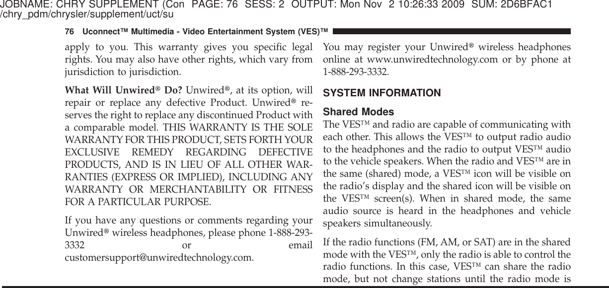 JOBNAME: CHRY SUPPLEMENT (Con PAGE: 76 SESS: 2 OUTPUT: Mon Nov 2 10:26:33 2009 SUM: 2D6BFAC1/chry_pdm/chrysler/supplement/uct/suapply to you. This warranty gives you specific legalrights. You may also have other rights, which vary fromjurisdiction to jurisdiction.What Will Unwired௡Do? Unwired௡, at its option, willrepair or replace any defective Product. Unwired௡re-serves the right to replace any discontinued Product witha comparable model. THIS WARRANTY IS THE SOLEWARRANTY FOR THIS PRODUCT, SETS FORTH YOUREXCLUSIVE REMEDY REGARDING DEFECTIVEPRODUCTS, AND IS IN LIEU OF ALL OTHER WAR-RANTIES (EXPRESS OR IMPLIED), INCLUDING ANYWARRANTY OR MERCHANTABILITY OR FITNESSFOR A PARTICULAR PURPOSE.If you have any questions or comments regarding yourUnwired௡wireless headphones, please phone 1-888-293-3332 or emailcustomersupport@unwiredtechnology.com.You may register your Unwired௡wireless headphonesonline at www.unwiredtechnology.com or by phone at1-888-293-3332.SYSTEM INFORMATIONShared ModesThe VES™ and radio are capable of communicating witheach other. This allows the VES™ to output radio audioto the headphones and the radio to output VES™ audioto the vehicle speakers. When the radio and VES™ are inthe same (shared) mode, a VES™ icon will be visible onthe radio’s display and the shared icon will be visible onthe VES™ screen(s). When in shared mode, the sameaudio source is heard in the headphones and vehiclespeakers simultaneously.If the radio functions (FM, AM, or SAT) are in the sharedmode with the VES™, only the radio is able to control theradio functions. In this case, VES™ can share the radiomode, but not change stations until the radio mode is76 Uconnect™ Multimedia - Video Entertainment System (VES)™