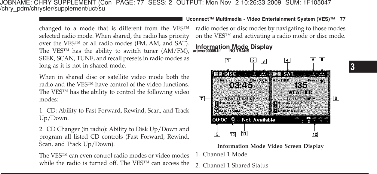 JOBNAME: CHRY SUPPLEMENT (Con PAGE: 77 SESS: 2 OUTPUT: Mon Nov 2 10:26:33 2009 SUM: 1F105047/chry_pdm/chrysler/supplement/uct/suchanged to a mode that is different from the VES™selected radio mode. When shared, the radio has priorityover the VES™ or all radio modes (FM, AM, and SAT).The VES™ has the ability to switch tuner (AM/FM),SEEK, SCAN, TUNE, and recall presets in radio modes aslong as it is not in shared mode.When in shared disc or satellite video mode both theradio and the VES™ have control of the video functions.The VES™ has the ability to control the following videomodes:1. CD: Ability to Fast Forward, Rewind, Scan, and TrackUp/Down.2. CD Changer (in radio): Ability to Disk Up/Down andprogram all listed CD controls (Fast Forward, Rewind,Scan, and Track Up/Down).The VES™ can even control radio modes or video modeswhile the radio is turned off. The VES™ can access theradio modes or disc modes by navigating to those modeson the VES™ and activating a radio mode or disc mode.Information Mode Display1. Channel 1 Mode2. Channel 1 Shared StatusInformation Mode Video Screen Display3Uconnect™ Multimedia - Video Entertainment System (VES)™ 77art=vcr00005.tif NO TRANS