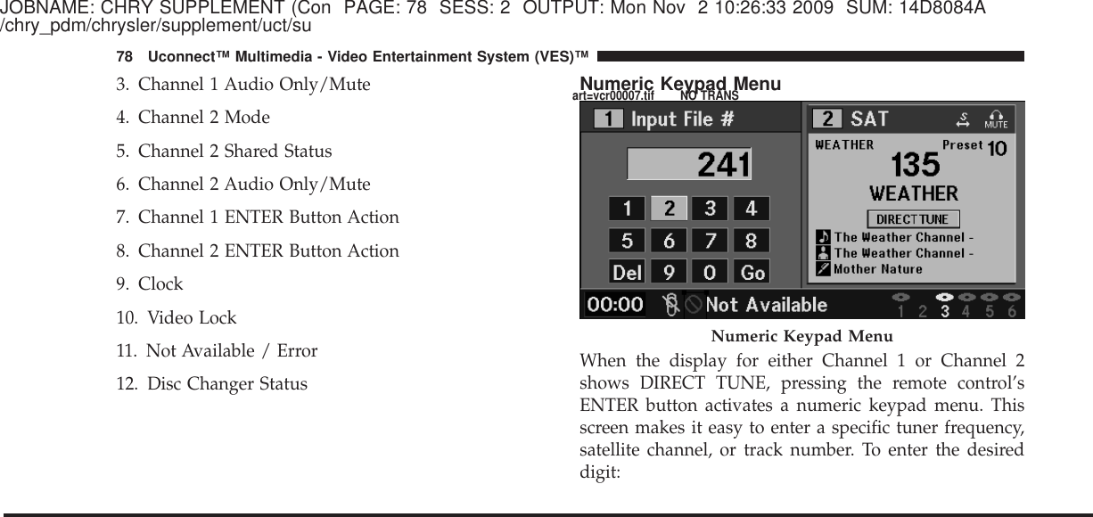 JOBNAME: CHRY SUPPLEMENT (Con PAGE: 78 SESS: 2 OUTPUT: Mon Nov 2 10:26:33 2009 SUM: 14D8084A/chry_pdm/chrysler/supplement/uct/su3. Channel 1 Audio Only/Mute4. Channel 2 Mode5. Channel 2 Shared Status6. Channel 2 Audio Only/Mute7. Channel 1 ENTER Button Action8. Channel 2 ENTER Button Action9. Clock10. Video Lock11. Not Available / Error12. Disc Changer StatusNumeric Keypad MenuWhen the display for either Channel 1 or Channel 2shows DIRECT TUNE, pressing the remote control’sENTER button activates a numeric keypad menu. Thisscreen makes it easy to enter a specific tuner frequency,satellite channel, or track number. To enter the desireddigit:Numeric Keypad Menu78 Uconnect™ Multimedia - Video Entertainment System (VES)™art=vcr00007.tif NO TRANS