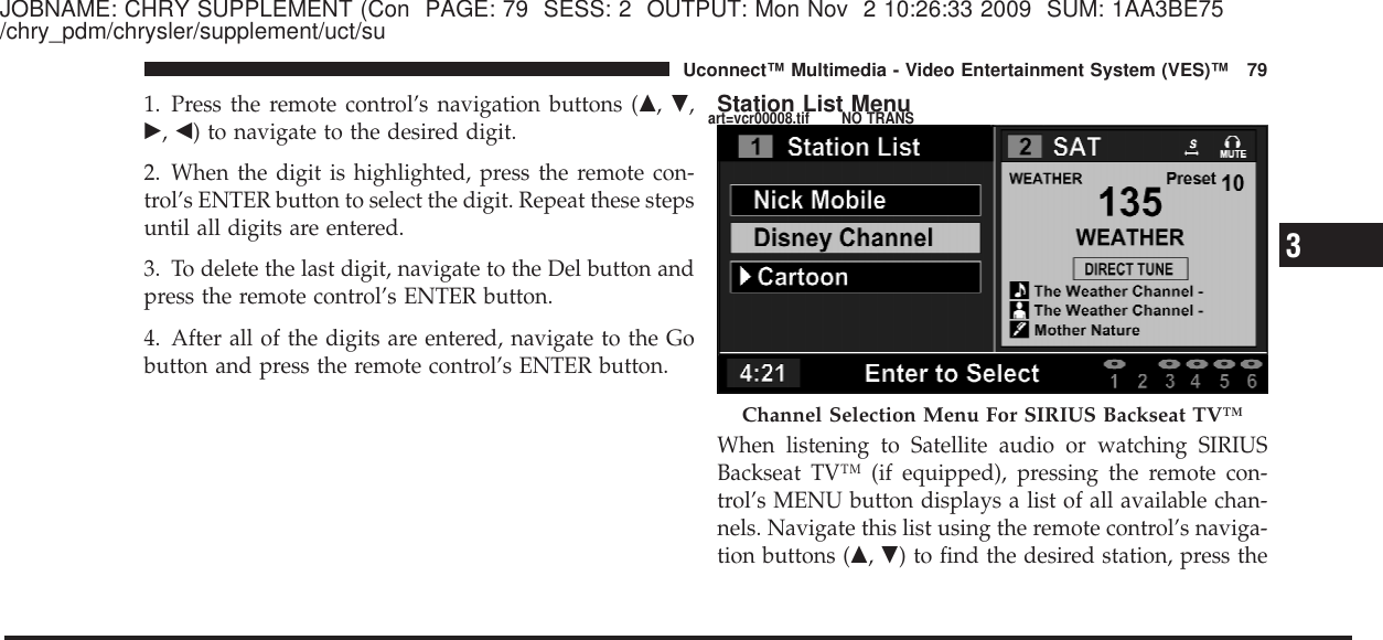 JOBNAME: CHRY SUPPLEMENT (Con PAGE: 79 SESS: 2 OUTPUT: Mon Nov 2 10:26:33 2009 SUM: 1AA3BE75/chry_pdm/chrysler/supplement/uct/su1. Press the remote control’s navigation buttons (᭡,᭢,᭤,᭣) to navigate to the desired digit.2. When the digit is highlighted, press the remote con-trol’s ENTER button to select the digit. Repeat these stepsuntil all digits are entered.3. To delete the last digit, navigate to the Del button andpress the remote control’s ENTER button.4. After all of the digits are entered, navigate to the Gobutton and press the remote control’s ENTER button.Station List MenuWhen listening to Satellite audio or watching SIRIUSBackseat TV™ (if equipped), pressing the remote con-trol’s MENU button displays a list of all available chan-nels. Navigate this list using the remote control’s naviga-tion buttons (᭡,᭢) to find the desired station, press theChannel Selection Menu For SIRIUS Backseat TV™3Uconnect™ Multimedia - Video Entertainment System (VES)™ 79art=vcr00008.tif NO TRANS