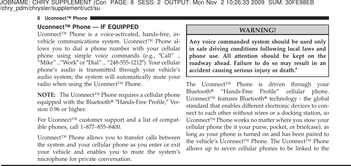 JOBNAME: CHRY SUPPLEMENT (Con PAGE: 8 SESS: 2 OUTPUT: Mon Nov 2 10:26:33 2009 SUM: 30FE98EB/chry_pdm/chrysler/supplement/uct/suUconnect™ Phone — IF EQUIPPEDUconnect™ Phone is a voice-activated, hands-free, in-vehicle communications system. Uconnect™ Phone al-lows you to dial a phone number with your cellularphone using simple voice commands (e.g., ЉCall” ѧ“Mike” ѧ”WorkЉor ЉDial” ѧ“248-555-1212Љ). Your cellularphone’s audio is transmitted through your vehicle’saudio system; the system will automatically mute yourradio when using the Uconnect™ Phone.NOTE: The Uconnect™ Phone requires a cellular phoneequipped with the Bluetooth௡ЉHands-Free Profile,ЉVer-sion 0.96 or higher.For Uconnect™ customer support and a list of compat-ible phones, call 1–877–855–8400.Uconnect™ Phone allows you to transfer calls betweenthe system and your cellular phone as you enter or exityour vehicle and enables you to mute the system’smicrophone for private conversation.WARNING!Any voice commanded system should be used onlyin safe driving conditions following local laws andphone use. All attention should be kept on theroadway ahead. Failure to do so may result in anaccident causing serious injury or death.؆The Uconnect™ Phone is driven through yourBluetooth௡“Hands-Free Profile” cellular phone.Uconnect™ features Bluetooth௡technology - the globalstandard that enables different electronic devices to con-nect to each other without wires or a docking station, soUconnect™ Phone works no matter where you stow yourcellular phone (be it your purse, pocket, or briefcase), aslong as your phone is turned on and has been paired tothe vehicle’s Uconnect™ Phone. The Uconnect™ Phoneallows up to seven cellular phones to be linked to the8 Uconnect™ Phone