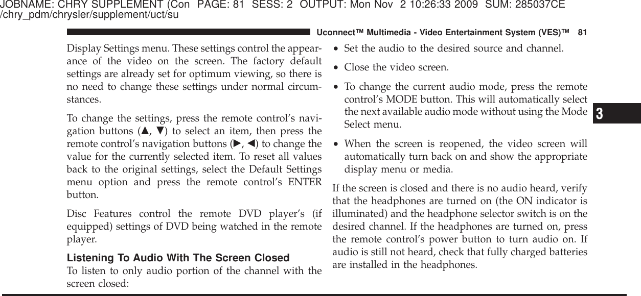 JOBNAME: CHRY SUPPLEMENT (Con PAGE: 81 SESS: 2 OUTPUT: Mon Nov 2 10:26:33 2009 SUM: 285037CE/chry_pdm/chrysler/supplement/uct/suDisplay Settings menu. These settings control the appear-ance of the video on the screen. The factory defaultsettings are already set for optimum viewing, so there isno need to change these settings under normal circum-stances.To change the settings, press the remote control’s navi-gation buttons (᭡,᭢) to select an item, then press theremote control’s navigation buttons (᭤,᭣) to change thevalue for the currently selected item. To reset all valuesback to the original settings, select the Default Settingsmenu option and press the remote control’s ENTERbutton.Disc Features control the remote DVD player’s (ifequipped) settings of DVD being watched in the remoteplayer.Listening To Audio With The Screen ClosedTo listen to only audio portion of the channel with thescreen closed:•Set the audio to the desired source and channel.•Close the video screen.•To change the current audio mode, press the remotecontrol’s MODE button. This will automatically selectthe next available audio mode without using the ModeSelect menu.•When the screen is reopened, the video screen willautomatically turn back on and show the appropriatedisplay menu or media.If the screen is closed and there is no audio heard, verifythat the headphones are turned on (the ON indicator isilluminated) and the headphone selector switch is on thedesired channel. If the headphones are turned on, pressthe remote control’s power button to turn audio on. Ifaudio is still not heard, check that fully charged batteriesare installed in the headphones.3Uconnect™ Multimedia - Video Entertainment System (VES)™ 81