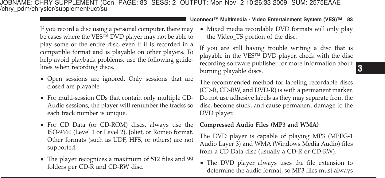 JOBNAME: CHRY SUPPLEMENT (Con PAGE: 83 SESS: 2 OUTPUT: Mon Nov 2 10:26:33 2009 SUM: 2575EAAE/chry_pdm/chrysler/supplement/uct/suIf you record a disc using a personal computer, there maybe cases where the VES™ DVD player may not be able toplay some or the entire disc, even if it is recorded in acompatible format and is playable on other players. Tohelp avoid playback problems, use the following guide-lines when recording discs.•Open sessions are ignored. Only sessions that areclosed are playable.•For multi-session CDs that contain only multiple CD-Audio sessions, the player will renumber the tracks soeach track number is unique.•For CD Data (or CD-ROM) discs, always use theISO-9660 (Level 1 or Level 2), Joliet, or Romeo format.Other formats (such as UDF, HFS, or others) are notsupported.•The player recognizes a maximum of 512 files and 99folders per CD-R and CD-RW disc.•Mixed media recordable DVD formats will only playthe Video_TS portion of the disc.If you are still having trouble writing a disc that isplayable in the VES™ DVD player, check with the discrecording software publisher for more information aboutburning playable discs.The recommended method for labeling recordable discs(CD-R, CD-RW, and DVD-R) is with a permanent marker.Do not use adhesive labels as they may separate from thedisc, become stuck, and cause permanent damage to theDVD player.Compressed Audio Files (MP3 and WMA)The DVD player is capable of playing MP3 (MPEG-1Audio Layer 3) and WMA (Windows Media Audio) filesfrom a CD Data disc (usually a CD-R or CD-RW).•The DVD player always uses the file extension todetermine the audio format, so MP3 files must always3Uconnect™ Multimedia - Video Entertainment System (VES)™ 83