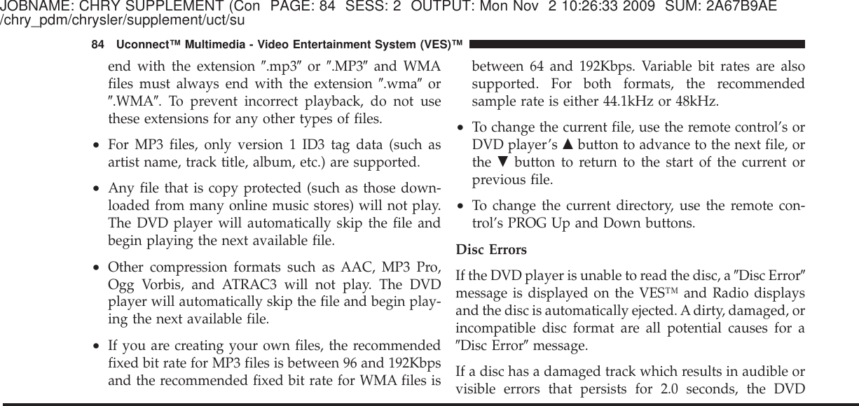 JOBNAME: CHRY SUPPLEMENT (Con PAGE: 84 SESS: 2 OUTPUT: Mon Nov 2 10:26:33 2009 SUM: 2A67B9AE/chry_pdm/chrysler/supplement/uct/suend with the extension Љ.mp3Љor Љ.MP3Љand WMAfiles must always end with the extension Љ.wmaЉorЉ.WMAЉ. To prevent incorrect playback, do not usethese extensions for any other types of files.•For MP3 files, only version 1 ID3 tag data (such asartist name, track title, album, etc.) are supported.•Any file that is copy protected (such as those down-loaded from many online music stores) will not play.The DVD player will automatically skip the file andbegin playing the next available file.•Other compression formats such as AAC, MP3 Pro,Ogg Vorbis, and ATRAC3 will not play. The DVDplayer will automatically skip the file and begin play-ing the next available file.•If you are creating your own files, the recommendedfixed bit rate for MP3 files is between 96 and 192Kbpsand the recommended fixed bit rate for WMA files isbetween 64 and 192Kbps. Variable bit rates are alsosupported. For both formats, the recommendedsample rate is either 44.1kHz or 48kHz.•To change the current file, use the remote control’s orDVD player’s ᭡button to advance to the next file, orthe ᭢button to return to the start of the current orprevious file.•To change the current directory, use the remote con-trol’s PROG Up and Down buttons.Disc ErrorsIf the DVD player is unable to read the disc, a ЉDisc ErrorЉmessage is displayed on the VES™ and Radio displaysand the disc is automatically ejected. A dirty, damaged, orincompatible disc format are all potential causes for aЉDisc ErrorЉmessage.If a disc has a damaged track which results in audible orvisible errors that persists for 2.0 seconds, the DVD84 Uconnect™ Multimedia - Video Entertainment System (VES)™