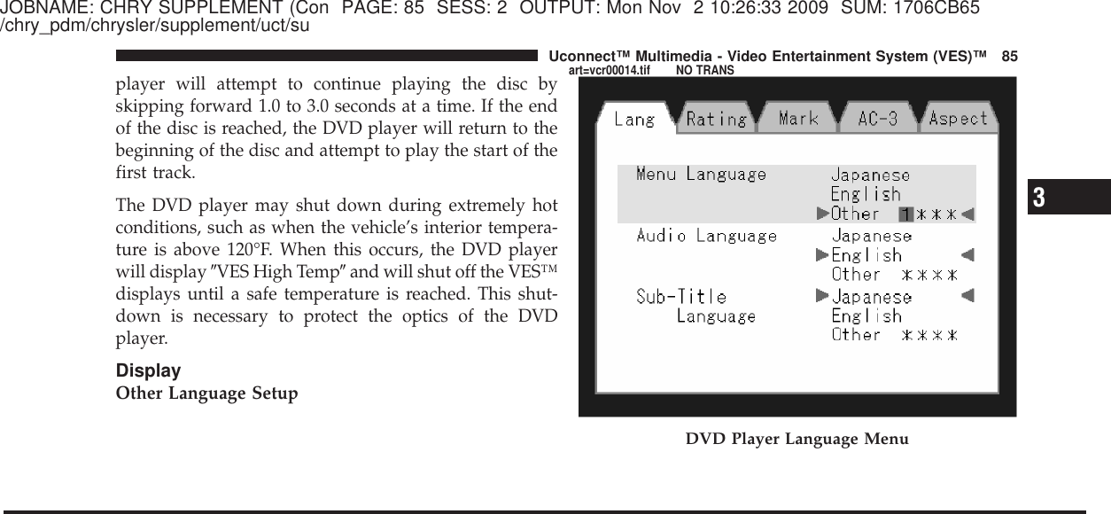 JOBNAME: CHRY SUPPLEMENT (Con PAGE: 85 SESS: 2 OUTPUT: Mon Nov 2 10:26:33 2009 SUM: 1706CB65/chry_pdm/chrysler/supplement/uct/suplayer will attempt to continue playing the disc byskipping forward 1.0 to 3.0 seconds at a time. If the endof the disc is reached, the DVD player will return to thebeginning of the disc and attempt to play the start of thefirst track.The DVD player may shut down during extremely hotconditions, such as when the vehicle’s interior tempera-ture is above 120°F. When this occurs, the DVD playerwill display ЉVES High TempЉand will shut off the VES™displays until a safe temperature is reached. This shut-down is necessary to protect the optics of the DVDplayer.DisplayOther Language SetupDVD Player Language Menu3Uconnect™ Multimedia - Video Entertainment System (VES)™ 85art=vcr00014.tif NO TRANS