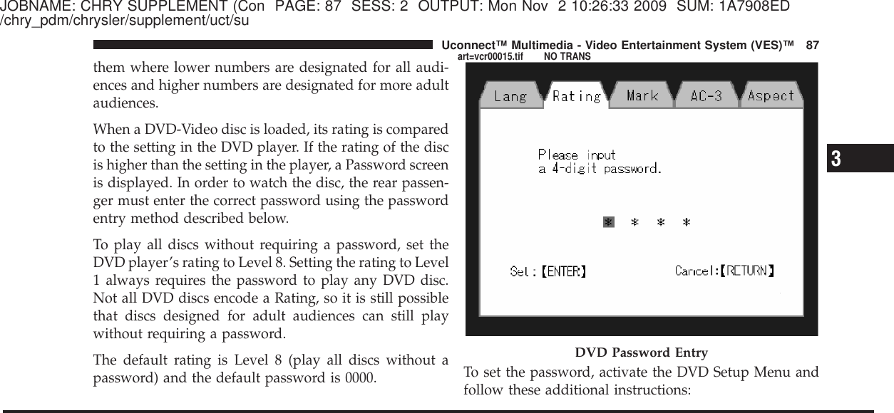 JOBNAME: CHRY SUPPLEMENT (Con PAGE: 87 SESS: 2 OUTPUT: Mon Nov 2 10:26:33 2009 SUM: 1A7908ED/chry_pdm/chrysler/supplement/uct/suthem where lower numbers are designated for all audi-ences and higher numbers are designated for more adultaudiences.When a DVD-Video disc is loaded, its rating is comparedto the setting in the DVD player. If the rating of the discis higher than the setting in the player, a Password screenis displayed. In order to watch the disc, the rear passen-ger must enter the correct password using the passwordentry method described below.To play all discs without requiring a password, set theDVD player’s rating to Level 8. Setting the rating to Level1 always requires the password to play any DVD disc.Not all DVD discs encode a Rating, so it is still possiblethat discs designed for adult audiences can still playwithout requiring a password.The default rating is Level 8 (play all discs without apassword) and the default password is 0000. To set the password, activate the DVD Setup Menu andfollow these additional instructions:DVD Password Entry3Uconnect™ Multimedia - Video Entertainment System (VES)™ 87art=vcr00015.tif NO TRANS