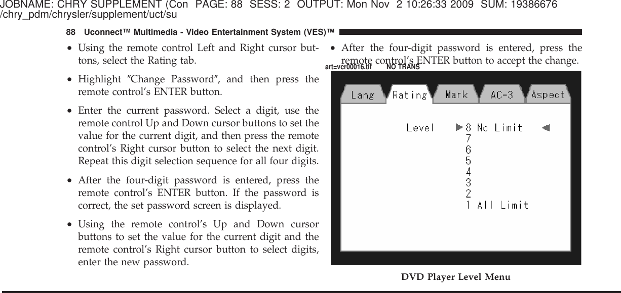 JOBNAME: CHRY SUPPLEMENT (Con PAGE: 88 SESS: 2 OUTPUT: Mon Nov 2 10:26:33 2009 SUM: 19386676/chry_pdm/chrysler/supplement/uct/su•Using the remote control Left and Right cursor but-tons, select the Rating tab.•Highlight ЉChange PasswordЉ, and then press theremote control’s ENTER button.•Enter the current password. Select a digit, use theremote control Up and Down cursor buttons to set thevalue for the current digit, and then press the remotecontrol’s Right cursor button to select the next digit.Repeat this digit selection sequence for all four digits.•After the four-digit password is entered, press theremote control’s ENTER button. If the password iscorrect, the set password screen is displayed.•Using the remote control’s Up and Down cursorbuttons to set the value for the current digit and theremote control’s Right cursor button to select digits,enter the new password.•After the four-digit password is entered, press theremote control’s ENTER button to accept the change.DVD Player Level Menu88 Uconnect™ Multimedia - Video Entertainment System (VES)™art=vcr00016.tif NO TRANS