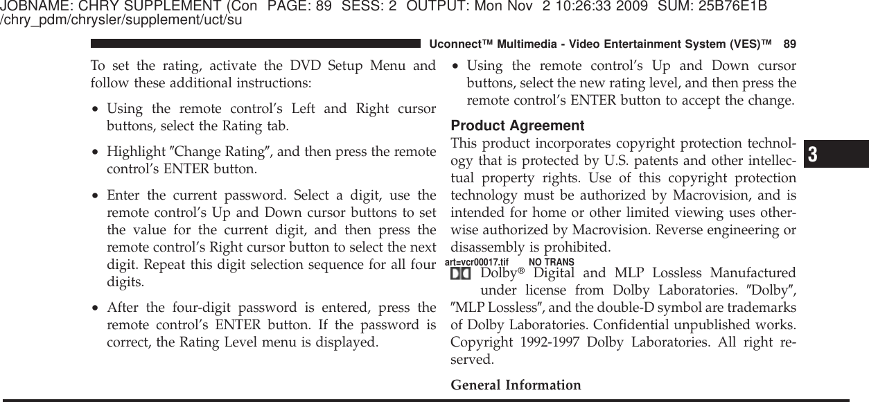 JOBNAME: CHRY SUPPLEMENT (Con PAGE: 89 SESS: 2 OUTPUT: Mon Nov 2 10:26:33 2009 SUM: 25B76E1B/chry_pdm/chrysler/supplement/uct/suTo set the rating, activate the DVD Setup Menu andfollow these additional instructions:•Using the remote control’s Left and Right cursorbuttons, select the Rating tab.•Highlight ЉChange RatingЉ, and then press the remotecontrol’s ENTER button.•Enter the current password. Select a digit, use theremote control’s Up and Down cursor buttons to setthe value for the current digit, and then press theremote control’s Right cursor button to select the nextdigit. Repeat this digit selection sequence for all fourdigits.•After the four-digit password is entered, press theremote control’s ENTER button. If the password iscorrect, the Rating Level menu is displayed.•Using the remote control’s Up and Down cursorbuttons, select the new rating level, and then press theremote control’s ENTER button to accept the change.Product AgreementThis product incorporates copyright protection technol-ogy that is protected by U.S. patents and other intellec-tual property rights. Use of this copyright protectiontechnology must be authorized by Macrovision, and isintended for home or other limited viewing uses other-wise authorized by Macrovision. Reverse engineering ordisassembly is prohibited.Dolby௡Digital and MLP Lossless Manufacturedunder license from Dolby Laboratories. ЉDolbyЉ,ЉMLP LosslessЉ, and the double-D symbol are trademarksof Dolby Laboratories. Confidential unpublished works.Copyright 1992-1997 Dolby Laboratories. All right re-served.General Information3Uconnect™ Multimedia - Video Entertainment System (VES)™ 89art=vcr00017.tif NO TRANS