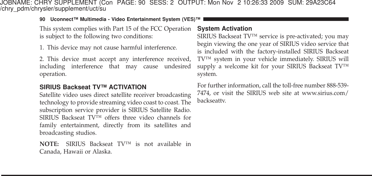 JOBNAME: CHRY SUPPLEMENT (Con PAGE: 90 SESS: 2 OUTPUT: Mon Nov 2 10:26:33 2009 SUM: 29A23C64/chry_pdm/chrysler/supplement/uct/suThis system complies with Part 15 of the FCC Operationis subject to the following two conditions:1. This device may not cause harmful interference.2. This device must accept any interference received,including interference that may cause undesiredoperation.SIRIUS Backseat TV™ ACTIVATIONSatellite video uses direct satellite receiver broadcastingtechnology to provide streaming video coast to coast. Thesubscription service provider is SIRIUS Satellite Radio.SIRIUS Backseat TV™ offers three video channels forfamily entertainment, directly from its satellites andbroadcasting studios.NOTE: SIRIUS Backseat TV™ is not available inCanada, Hawaii or Alaska.System ActivationSIRIUS Backseat TV™ service is pre-activated; you maybegin viewing the one year of SIRIUS video service thatis included with the factory-installed SIRIUS BackseatTV™ system in your vehicle immediately. SIRIUS willsupply a welcome kit for your SIRIUS Backseat TV™system.For further information, call the toll-free number 888-539-7474, or visit the SIRIUS web site at www.sirius.com/backseattv.90 Uconnect™ Multimedia - Video Entertainment System (VES)™