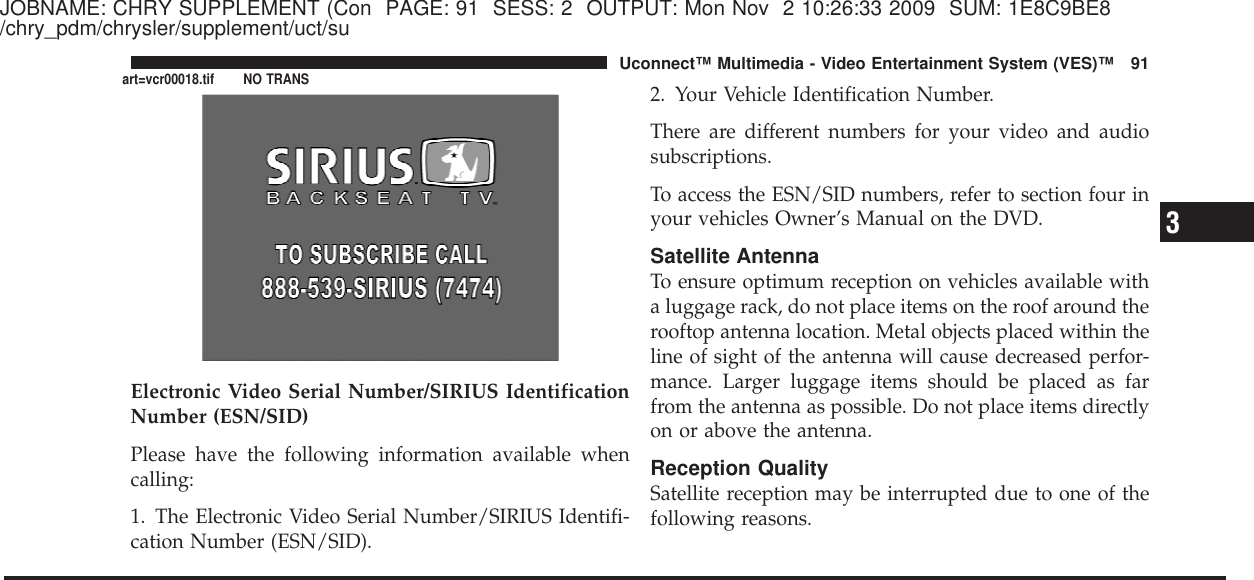 JOBNAME: CHRY SUPPLEMENT (Con PAGE: 91 SESS: 2 OUTPUT: Mon Nov 2 10:26:33 2009 SUM: 1E8C9BE8/chry_pdm/chrysler/supplement/uct/suElectronic Video Serial Number/SIRIUS IdentificationNumber (ESN/SID)Please have the following information available whencalling:1. The Electronic Video Serial Number/SIRIUS Identifi-cation Number (ESN/SID).2. Your Vehicle Identification Number.There are different numbers for your video and audiosubscriptions.To access the ESN/SID numbers, refer to section four inyour vehicles Owner’s Manual on the DVD.Satellite AntennaTo ensure optimum reception on vehicles available witha luggage rack, do not place items on the roof around therooftop antenna location. Metal objects placed within theline of sight of the antenna will cause decreased perfor-mance. Larger luggage items should be placed as farfrom the antenna as possible. Do not place items directlyon or above the antenna.Reception QualitySatellite reception may be interrupted due to one of thefollowing reasons.3Uconnect™ Multimedia - Video Entertainment System (VES)™ 91art=vcr00018.tif NO TRANS