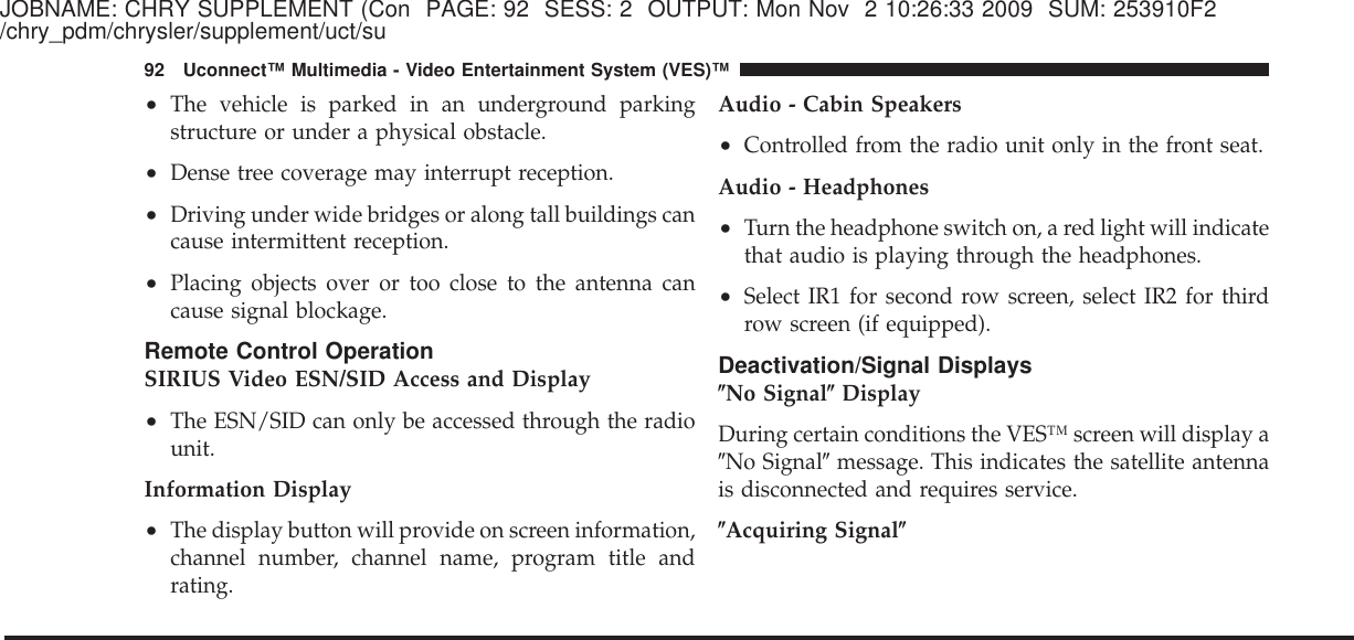 JOBNAME: CHRY SUPPLEMENT (Con PAGE: 92 SESS: 2 OUTPUT: Mon Nov 2 10:26:33 2009 SUM: 253910F2/chry_pdm/chrysler/supplement/uct/su•The vehicle is parked in an underground parkingstructure or under a physical obstacle.•Dense tree coverage may interrupt reception.•Driving under wide bridges or along tall buildings cancause intermittent reception.•Placing objects over or too close to the antenna cancause signal blockage.Remote Control OperationSIRIUS Video ESN/SID Access and Display•The ESN/SID can only be accessed through the radiounit.Information Display•The display button will provide on screen information,channel number, channel name, program title andrating.Audio - Cabin Speakers•Controlled from the radio unit only in the front seat.Audio - Headphones•Turn the headphone switch on, a red light will indicatethat audio is playing through the headphones.•Select IR1 for second row screen, select IR2 for thirdrow screen (if equipped).Deactivation/Signal Displays؆No Signal؆DisplayDuring certain conditions the VES™ screen will display aЉNo SignalЉmessage. This indicates the satellite antennais disconnected and requires service.؆Acquiring Signal؆92 Uconnect™ Multimedia - Video Entertainment System (VES)™