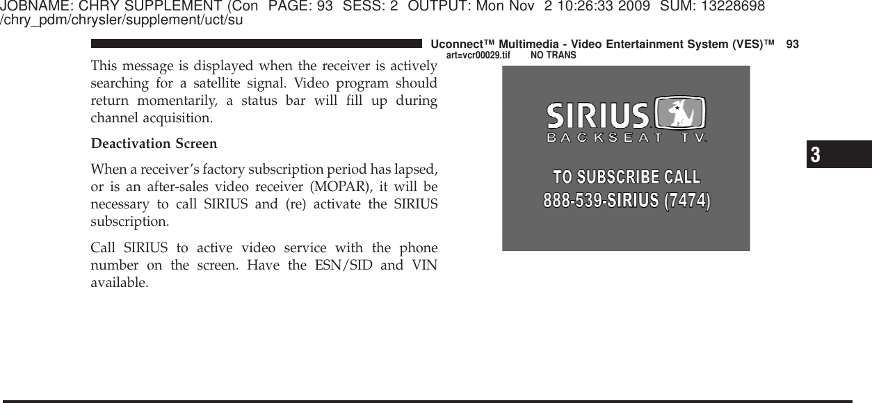 JOBNAME: CHRY SUPPLEMENT (Con PAGE: 93 SESS: 2 OUTPUT: Mon Nov 2 10:26:33 2009 SUM: 13228698/chry_pdm/chrysler/supplement/uct/suThis message is displayed when the receiver is activelysearching for a satellite signal. Video program shouldreturn momentarily, a status bar will fill up duringchannel acquisition.Deactivation ScreenWhen a receiver’s factory subscription period has lapsed,or is an after-sales video receiver (MOPAR), it will benecessary to call SIRIUS and (re) activate the SIRIUSsubscription.Call SIRIUS to active video service with the phonenumber on the screen. Have the ESN/SID and VINavailable.3Uconnect™ Multimedia - Video Entertainment System (VES)™ 93art=vcr00029.tif NO TRANS