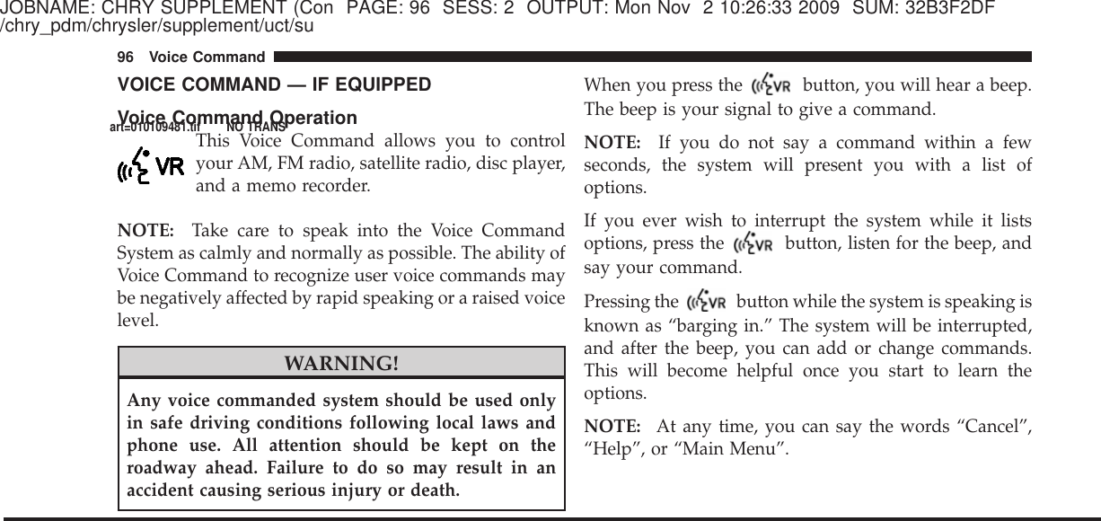 JOBNAME: CHRY SUPPLEMENT (Con PAGE: 96 SESS: 2 OUTPUT: Mon Nov 2 10:26:33 2009 SUM: 32B3F2DF/chry_pdm/chrysler/supplement/uct/suVOICE COMMAND — IF EQUIPPEDVoice Command OperationThis Voice Command allows you to controlyour AM, FM radio, satellite radio, disc player,and a memo recorder.NOTE: Take care to speak into the Voice CommandSystem as calmly and normally as possible. The ability ofVoice Command to recognize user voice commands maybe negatively affected by rapid speaking or a raised voicelevel.WARNING!Any voice commanded system should be used onlyin safe driving conditions following local laws andphone use. All attention should be kept on theroadway ahead. Failure to do so may result in anaccident causing serious injury or death.When you press the button, you will hear a beep.The beep is your signal to give a command.NOTE: If you do not say a command within a fewseconds, the system will present you with a list ofoptions.If you ever wish to interrupt the system while it listsoptions, press the button, listen for the beep, andsay your command.Pressing the button while the system is speaking isknown as “barging in.” The system will be interrupted,and after the beep, you can add or change commands.This will become helpful once you start to learn theoptions.NOTE: At any time, you can say the words “Cancel”,“Help”, or “Main Menu”.96 Voice Commandart=010109481.tif NO TRANS