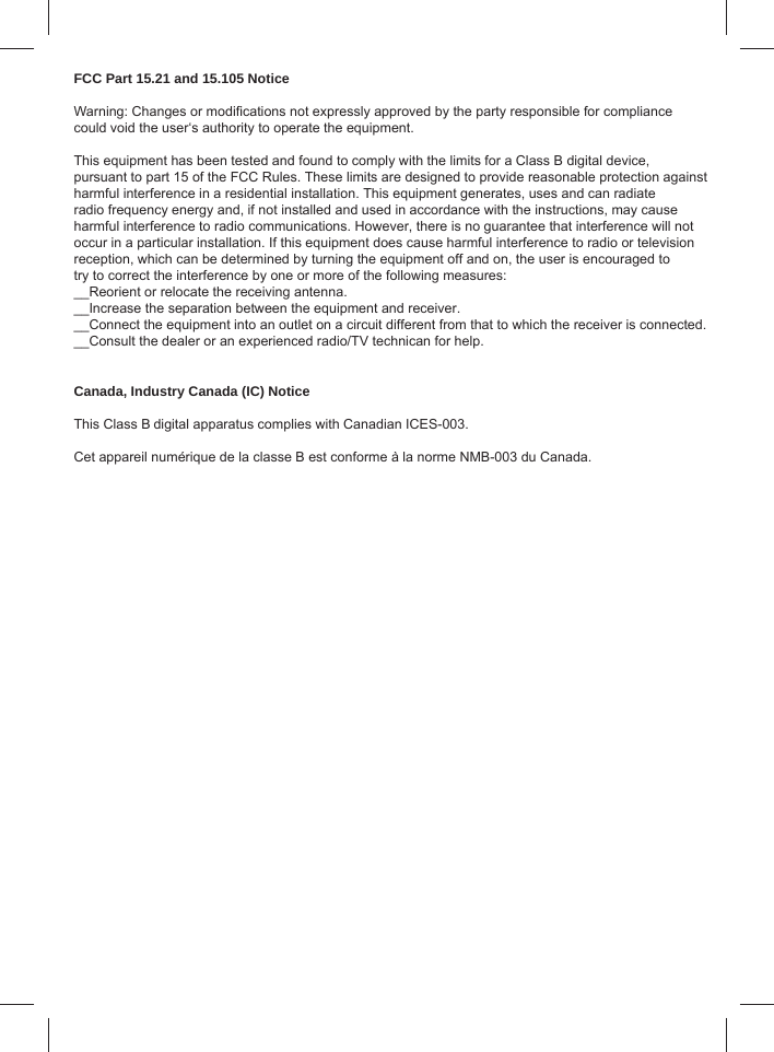 FCC Part 15.21 and 15.105 NoticeWarning: Changes or modiﬁ cations not expressly approved by the party responsible for compliance could void the user‘s authority to operate the equipment. This equipment has been tested and found to comply with the limits for a Class B digital device, pursuant to part 15 of the FCC Rules. These limits are designed to provide reasonable protection against harmful interference in a residential installation. This equipment generates, uses and can radiateradio frequency energy and, if not installed and used in accordance with the instructions, may causeharmful interference to radio communications. However, there is no guarantee that interference will notoccur in a particular installation. If this equipment does cause harmful interference to radio or television reception, which can be determined by turning the equipment off and on, the user is encouraged to try to correct the interference by one or more of the following measures:__Reorient or relocate the receiving antenna.__Increase the separation between the equipment and receiver.__Connect the equipment into an outlet on a circuit different from that to which the receiver is connected.__Consult the dealer or an experienced radio/TV technican for help.   Canada, Industry Canada (IC) Notice This Class B digital apparatus complies with Canadian ICES-003.Cet appareil numérique de la classe B est conforme à la norme NMB-003 du Canada.
