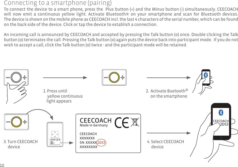 To connect the device to a smart phone, press the  Plus button (+) and the Minus button (-) simultaneously. CEECOACH will  now  emit  a  continuous  yellow  light.  Activate  Bluetooth®  on  your  smartphone  and  scan  for  Bluetooth  devices.  The device is shown on the mobile phone as CEECOACH incl. the last 4 characters of the serial number, which can be found on the back side of the device. Click or tap the device to establish a connection.An incoming call is announced by CEECOACH and accepted by pressing the Talk button (o) once. Double clicking the Talk button (o) terminates the call. Pressing the Talk button (o) again puts the device back into participant mode.  If you do not wish to accept a call, click the Talk button (o) twice - and the participant mode will be retained. CEECOACHMade in GermanyCEECOACHXXXXXXXSN: xxxxx 2D53xxxxxxxx2D533. Turn CEECOACH     deviceCEECOACH4. Select CEECOACH      deviceConnecting to a smartphone (pairing)1. Press until      yellow continuous     light appears2.  Activate Buetooth®      on the smartphone10