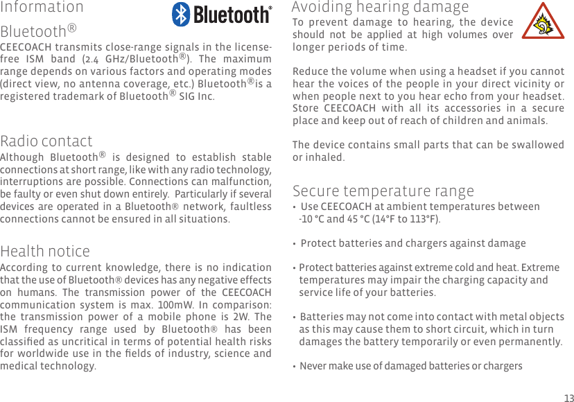  CEECOACH transmits close-range signals in the license-free  ISM  band  (2.4  GHz/Bluetooth®).  The  maximum range depends on various factors and operating modes (direct view, no antenna coverage, etc.) Bluetooth®is a registered trademark of Bluetooth® SIG Inc. Although  Bluetooth®  is  designed  to  establish  stable connections at short range, like with any radio technology, interruptions are possible. Connections can malfunction, be faulty or even shut down entirely.  Particularly if several devices  are  operated  in a Bluetooth®  network,  faultless connections cannot be ensured in all situations.According  to  current  knowledge,  there  is  no  indication that the use of Bluetooth® devices has any negative effects on  humans.  The  transmission  power  of  the  CEECOACH communication  system  is  max.  100mW.  In  comparison: the  transmission  power  of  a  mobile  phone  is  2W.  The ISM  frequency  range  used  by  Bluetooth®  has  been classied as uncritical in terms of potential health risks for worldwide use  in the elds  of industry, science and medical technology.To  prevent  damage  to  hearing,  the  device should  not  be  applied  at  high  volumes  over longer periods of time.Reduce the volume when using a headset if you cannot hear the voices of the people in  your direct vicinity or when people next to you hear echo from your headset.  Store  CEECOACH  with  all  its  accessories  in  a  secure place and keep out of reach of children and animals. The device contains small parts that can be swallowed or inhaled. •  Use CEECOACH at ambient temperatures between    -10 °C and 45 °C (14°F to 113°F).•  Protect batteries and chargers against damage• Protect batteries against extreme cold and heat. Extreme    temperatures may impair the charging capacity and    service life of your batteries.•  Batteries may not come into contact with metal objects    as this may cause them to short circuit, which in turn     damages the battery temporarily or even permanently.•  Never make use of damaged batteries or chargersBluetooth®Radio contactHealth noticeAvoiding hearing damageSecure temperature rangeInformation13