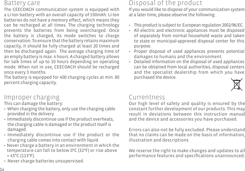 The CEECOACH communication system is equipped with a Li-Ion battery with an overall capacity of 530mAh. Li-Ion batteries do not have a memory effect, which means they can  be  recharged  at  all  times.  The  charging  technology prevents  the  batteries  from  being  overcharged.  Once the  battery  is  charged,  its  mode  switches  to  charge conservation. To ensure that the battery retains maximum capacity, it should be fully charged at least 20 times and then be discharged again.  The average charging time of an empty battery is max. 4 hours. A charged battery allows for talk times of up to 10 hours depending on operating mode. When not in use, CEECOACH should be recharged once every 3 months. The battery is equipped for 400 charging cycles at min. 80 percent charging capacity.This can damage the battery:•  When charging the battery, only use the charging cable     provided in the delivery•  Immediately discontinue use if the product overheats,     the charging cable is damaged or the product itself is      damaged.•  Immediately  discontinue  use  if  the  product  or  the     charging cable comes into contact with liquid.  •  Never charge a battery in an environment in which the    temperature can fall to below 0°C (32°F) or rise above     + 45°C (113°F).•  Never charge batteries unsupervised.If you would like to dispose of your communication system at a later time, please observe the following:This product is subject to  European regulation 2002/96/EC.All electric and electronic appliances must be disposed of separately from normal household waste and taken to state or municipal-approved disposal center for this purpose.Proper  disposal  of  used  appliances  prevents  potential damages to humans and the environment. Detailed information on the disposal of used appliances can be obtained from local authorities, disposal centers and  the  specialist  dealership  from  which  you  have purchased the device.• •••Battery careImproper chargingOur  high  level  of  safety  and  quality  is  ensured  by  the constant further development of our products. This may result  in  deviations  between  this  instruction  manual and the device and accessories you have purchased. Errors can also not be fully excluded. Please understand that no claims can be made on the basis of information, illustration and descriptions.We reserve the right to make changes and updates to all performance features and specications unannounced.CurrentnessDisposal of the product14