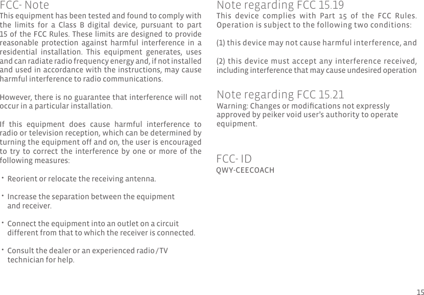 This equipment has been tested and found to comply with the  limits  for  a  Class  B  digital  device,  pursuant  to  part 15 of the FCC Rules. These limits are designed to provide reasonable  protection  against  harmful  interference  in  a residential  installation.  This  equipment  generates,  uses and can radiate radio frequency energy and, if not installed and used in accordance with the instructions, may cause harmful interference to radio communications. However, there is no guarantee that interference will not occur in a particular installation.If  this  equipment  does  cause  harmful  interference  to radio or television reception, which can be determined by turning the equipment off and on, the user is encouraged to  try  to  correct  the  interference  by  one  or  more  of  the following measures: •  •  •  •  Reorient or relocate the receiving antenna.Increase the separation between the equipment and receiver.Connect the equipment into an outlet on a circuit different from that to which the receiver is connected.Consult the dealer or an experienced radio / TV technician for help.QWY-CEECOACHFCC- IDFCC- NoteThis  device  complies  with  Part  15  of  the  FCC  Rules. Operation is subject to the following two conditions: (1) this device may not cause harmful interference, and(2) this device must accept any interference received, including interference that may cause undesired operationNote regarding FCC 15.19Warning: Changes or modications not expressly approved by peiker void user’s authority to operate equipment.Note regarding FCC 15.2115
