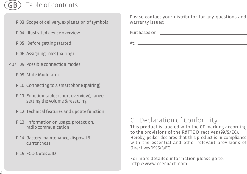 P 03P 04P 05P 06P 07 - 09P 09P 10P 11  P 12P 13P 14P 15  Table of contentsScope of delivery, explanation of symbolsIllustrated device overview  Before getting startedAssigning roles (pairing)Possible connection modes Mute Moderator Connecting to a smartphone (pairing) Function tables (short overview), range, setting the volume &amp; resetting Technical features and update function Information on usage, protection, radio communicationBattery maintenance, disposal &amp; currentness  FCC- Notes &amp; IDPlease contact your distributor for any questions and warranty issues:Purchased on:At:This product is labeled with the CE marking according to the provisions of the R&amp;TTE Directives (99/5/EC). Hereby, peiker declares that this product is in compliance with  the  essential  and  other  relevant  provisions  of Directives 1995/5/EC. For more detailed information please go to:http://www.ceecoach.comCE Declaration of Conformity2