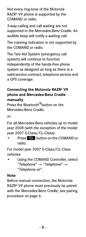 - 8 -Not every ring-tone of the Motorola RAZR² V9 phone is supported by the COMAND or radio.3-way-calling and call waiting are not supported in the Mercedes-Benz Cradle. An audible beep will notify a waiting call.The roaming indication is not supported by the COMAND or radio.The Tele Aid System (emergency call system) will continue to function independently of the hands-free phone system as designed as long as there is a valid service contract, telephone service and a GPS coverage.Connecting the Motorola RAZR² V9 phone and Mercedes-Benz Cradle manuallyPress the Bluetooth®button on the Mercedes-Benz Cradle.or:For all Mercedes-Benz vehicles up to model year 2008 (with the exception of the model year 2007 S-Class/CL-Class):• Press  button on the COMAND or radio.For model year 2007 S-Class/CL-Class vehicles:• Using the COMAND Controller, select “Telephone” Ǟ “Telephone” Ǟ “Telephone on”.NoteBefore manual connection, the Motorola RAZR² V9 phone must previously be paired with the Mercedes-Benz Cradle, see pairing procedure on page 6.