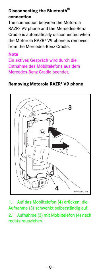 - 9 -Disconnecting the Bluetooth® connection The connection between the Motorola RAZR² V9 phone and the Mercedes-Benz Cradle is automatically disconnected when the Motorola RAZR² V9 phone is removed from the Mercedes-Benz Cradle.NoteEin aktives Gespräch wird durch die Entnahme des Mobiltelefons aus dem Mercedes-Benz Cradle beendet.Removing Motorola RAZR² V9 phone1. Auf das Mobiltelefon (4) drücken; die Aufnahme (3) schwenkt selbstständig auf.2. Aufnahme (3) mit Mobiltelefon (4) nach rechts rausziehen.34M+P-03F-7165
