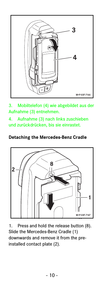 - 10 -3. Mobiltelefon (4) wie abgebildet aus der Aufnahme (3) entnehmen.4.  Aufnahme (3) nach links zuschieben und zurückdrücken, bis sie einrastet.Detaching the Mercedes-Benz Cradle1. Press and hold the release button (8). Slide the Mercedes-Benz Cradle (1) downwards and remove it from the pre-installed contact plate (2).34M+P-03F-7166128M+P-03F-7167