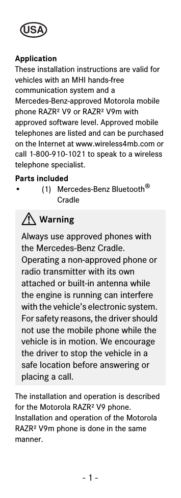 - 1 -ApplicationThese installation instructions are valid for vehicles with an MHI hands-free communication system and a Mercedes-Benz-approved Motorola mobile phone RAZR² V9 or RAZR² V9m with approved software level. Approved mobile telephones are listed and can be purchased on the Internet at www.wireless4mb.com or call 1-800-910-1021 to speak to a wireless telephone specialist.Parts included• (1) Mercedes-Benz Bluetooth® Cradle The installation and operation is described for the Motorola RAZR² V9 phone. Installation and operation of the Motorola RAZR² V9m phone is done in the same manner.GWarningAlways use approved phones with the Mercedes-Benz Cradle. Operating a non-approved phone or radio transmitter with its own attached or built-in antenna while the engine is running can interfere with the vehicle’s electronic system. For safety reasons, the driver should not use the mobile phone while the vehicle is in motion. We encourage the driver to stop the vehicle in a safe location before answering or placing a call.USA