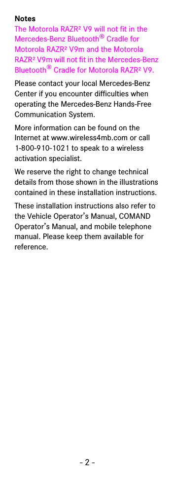 - 2 -NotesThe Motorola RAZR² V9 will not fit in the Mercedes-Benz Bluetooth® Cradle for Motorola RAZR² V9m and the Motorola RAZR² V9m will not fit in the Mercedes-Benz Bluetooth® Cradle for Motorola RAZR² V9. Please contact your local Mercedes-Benz Center if you encounter difficulties when operating the Mercedes-Benz Hands-Free Communication System.More information can be found on the Internet at www.wireless4mb.com or call 1-800-910-1021 to speak to a wireless activation specialist.We reserve the right to change technical details from those shown in the illustrations contained in these installation instructions.These installation instructions also refer to the Vehicle Operator’s Manual, COMAND Operator’s Manual, and mobile telephone manual. Please keep them available for reference.