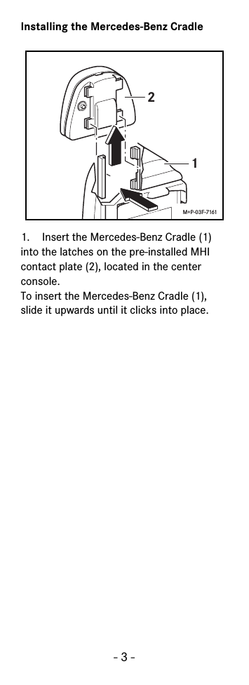 - 3 -Installing the Mercedes-Benz Cradle1. Insert the Mercedes-Benz Cradle (1) into the latches on the pre-installed MHI contact plate (2), located in the center console.To insert the Mercedes-Benz Cradle (1), slide it upwards until it clicks into place.21M+P-03F-7161