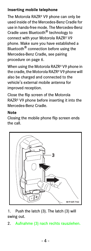 - 4 -Inserting mobile telephoneThe Motorola RAZR² V9 phone can only be used inside of the Mercedes-Benz Cradle for use in hands-free mode. The Mercedes-Benz Cradle uses Bluetooth® technology to connect with your Motorola RAZR² V9 phone. Make sure you have established a Bluetooth® connection before using the Mercedes-Benz Cradle, see pairing procedure on page 6.When using the Motorola RAZR² V9 phone in the cradle, the Motorola RAZR² V9 phone will also be charged and connected to the vehicle’s external mobile antenna for improved reception. Close the flip screen of the Motorola RAZR² V9 phone before inserting it into the Mercedes-Benz Cradle.NoteClosing the mobile phone flip screen ends the call.1. Push the latch (3). The latch (3) will swing out.2. Aufnahme (3) nach rechts rausziehen.3M+P-03F-7162