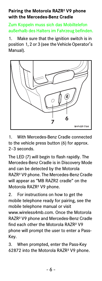 - 6 -Pairing the Motorola RAZR² V9 phone with the Mercedes-Benz CradleZum Koppeln muss sich das Mobiltelefon außerhalb des Halters im Fahrzeug befinden.1. Make sure that the ignition switch is in position 1, 2 or 3 (see the Vehicle Operator’s Manual).1. With Mercedes-Benz Cradle connected to the vehicle press button (6) for approx. 2–3 seconds.The LED (7) will begin to flash rapidly. The Mercedes-Benz Cradle is in Discovery Mode and can be detected by the Motorola RAZR² V9 phone. The Mercedes-Benz Cradle will appear as “MB RAZR2 cradle” on the Motorola RAZR² V9 phone.2. For instructions on how to get the mobile telephone ready for pairing, see the mobile telephone manual or visit www.wireless4mb.com. Once the Motorola RAZR² V9 phone and Mercedes-Benz Cradle find each other the Motorola RAZR² V9 phone will prompt the user to enter a Pass-Key.3. When prompted, enter the Pass-Key 62872 into the Motorola RAZR² V9 phone.67M+P-03F-7164