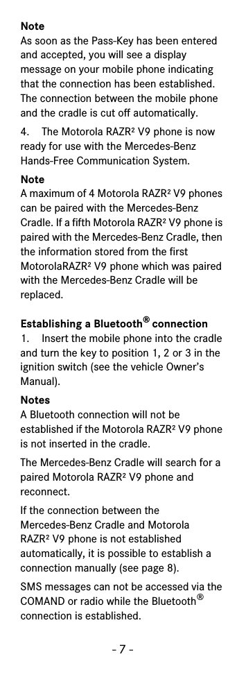 - 7 -NoteAs soon as the Pass-Key has been entered and accepted, you will see a display message on your mobile phone indicating that the connection has been established. The connection between the mobile phone and the cradle is cut off automatically.4. The Motorola RAZR² V9 phone is now ready for use with the Mercedes-Benz Hands-Free Communication System.NoteA maximum of 4 Motorola RAZR² V9 phones can be paired with the Mercedes-Benz Cradle. If a fifth Motorola RAZR² V9 phone is paired with the Mercedes-Benz Cradle, then the information stored from the first MotorolaRAZR² V9 phone which was paired with the Mercedes-Benz Cradle will be replaced.Establishing a Bluetooth® connection1. Insert the mobile phone into the cradle and turn the key to position 1, 2 or 3 in the ignition switch (see the vehicle Owner’s Manual).NotesA Bluetooth connection will not be established if the Motorola RAZR² V9 phone is not inserted in the cradle.The Mercedes-Benz Cradle will search for a paired Motorola RAZR² V9 phone and reconnect.If the connection between the Mercedes-Benz Cradle and Motorola RAZR² V9 phone is not established automatically, it is possible to establish a connection manually (see page 8).SMS messages can not be accessed via the COMAND or radio while the Bluetooth® connection is established.